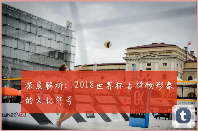 深度解析:2018世界杯吉祥物形象的文化符号
