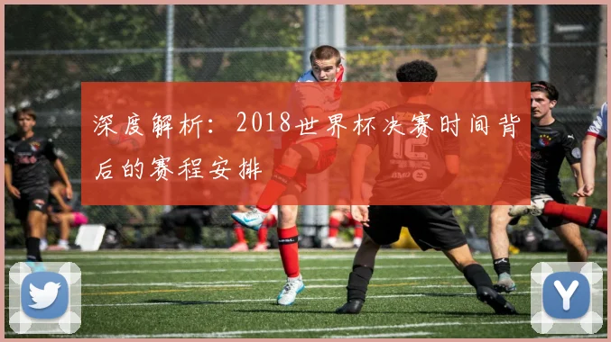 深度解析:2018世界杯决赛时间背后的赛程安排