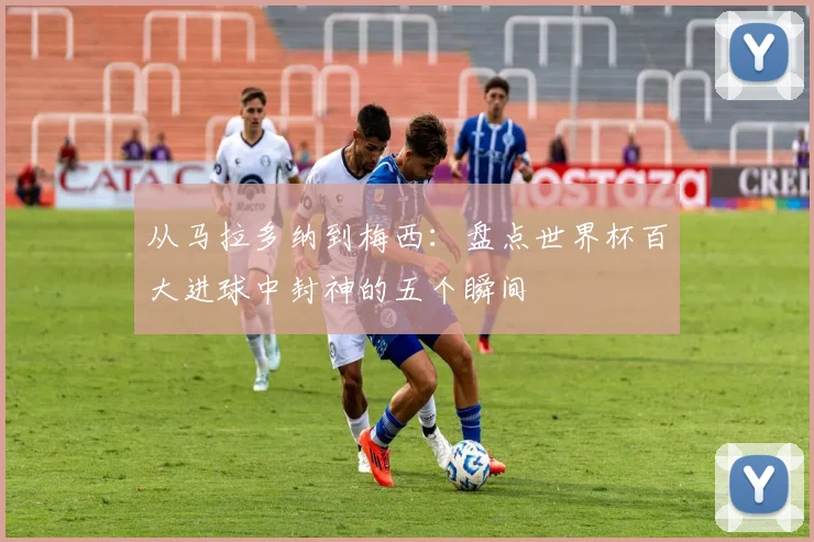 从马拉多纳到梅西：盘点世界杯百大进球中封神的五个瞬间