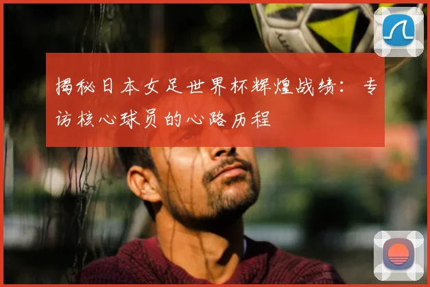 揭秘日本女足世界杯辉煌战绩:专访核心球员的心路历程