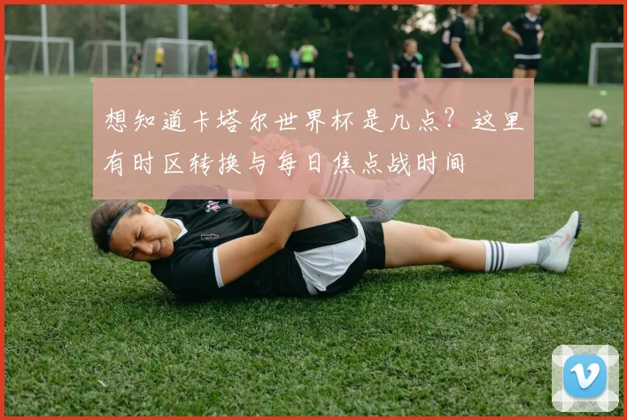 想知道卡塔尔世界杯是几点？这里有时区转换与每日焦点战时间