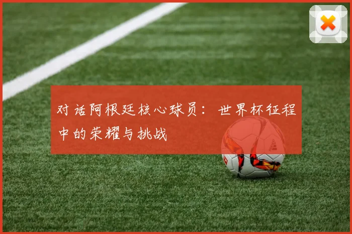 对话阿根廷核心球员:世界杯征程中的荣耀与挑战