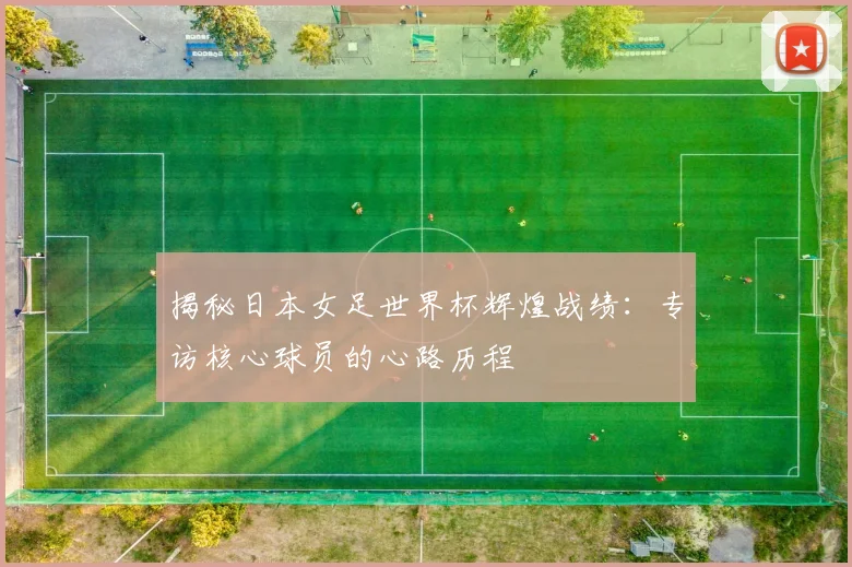揭秘日本女足世界杯辉煌战绩:专访核心球员的心路历程