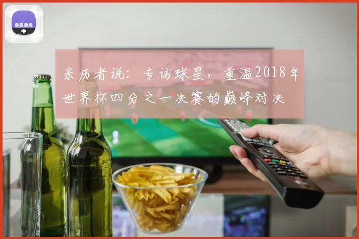 亲历者说:专访球星,重温2018年世界杯四分之一决赛的巅峰对决