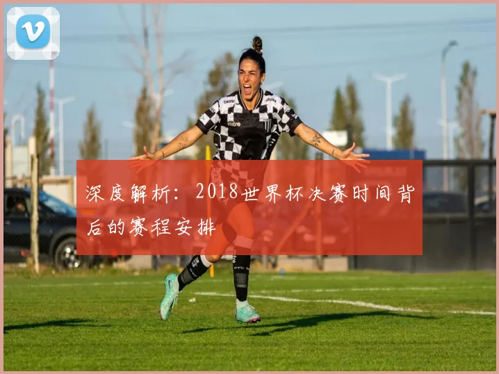 深度解析:2018世界杯决赛时间背后的赛程安排