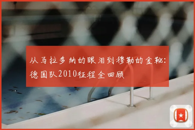 从马拉多纳的眼泪到穆勒的金靴：德国队2010征程全回顾