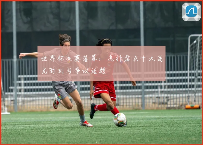 世界杯决赛落幕，虎扑盘点十大高光时刻与争议话题