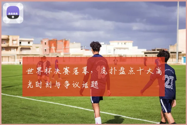 世界杯决赛落幕，虎扑盘点十大高光时刻与争议话题