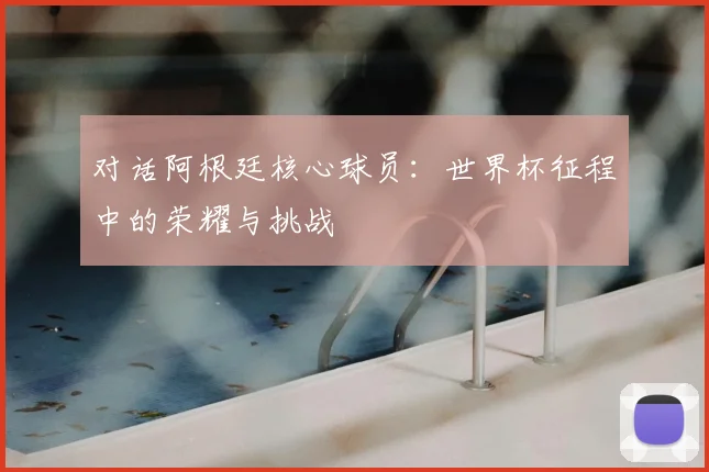 对话阿根廷核心球员:世界杯征程中的荣耀与挑战