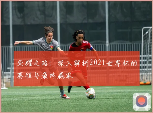 荣耀之路：深入解析2021世界杯的赛程与最终赢家